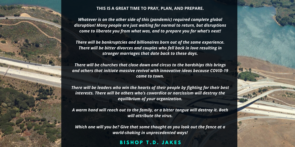 To those of you, that live in areas that have restricted our ability to mingle, and you’ve been wise enough to comply. This is a great time to pray, plan, and prepare. Whatever is on the other side of this required c